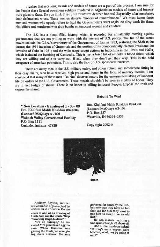 ealiz tha rceiving awards and medals of bonor are a partof this process. 1 am sure for the People these Special operaions sodiers murdered in Afghanistan medals of honor and bravery were given o then, Do you think thece peid merderes deserve honors? Especially afler murdering their defenseless wives. These women deserve “hanors of remembrance.” We must honor those men and women who openly refus 10 ight the Government’s wars ordo the ditty work for them. Not killers and murderers who drop bomb on inaoceat women end childrca. “The US. has 2 blood filled history, which is recorded for unilserally moving agsiast governments that are not illing 1o work with th intrest of U.S. policy. The list of the secrel moves include the C.LA’s overthrow of the Government ofIran in 1953, estoring the Shah o the thcone; the 1954 invasion of Guatemla and the ousting of its democratically elected President; the invasion of Cuba in 1961; and the wide range covert actions in indochina i the 1950 end 19605, ‘which incuded the bombing of Cambodia. This is just a brief lst of amerika’s blood thics, which they are willing and able 10 carry out, if and when they don’t get theic way. This is the bold srogance of amerikan parotism. This i also the face of U . sponsored teroism. There are many men in the U.S. milary today, and others retred snd somewhere siing in {heir casy chais, who have reccived bigh prase and honor in the form of military medls. i am convince that many of these men “Do Not* deserve borors or the unwarmanted taking of innocent e on orders of the USS, Government. These medals shoukdn’t be sccn as medals of horr. They are in fact badges of shame. There is no bonor n killng innocent People. Expose the truth and. expose the shame. Rebuild To Wiat « Now Location - tranfirred 1. 30..03 Bro. Kbl Malik Kbaldun 4874304 Bro, Kolfani Malik Khaldun 4874304 (Leonsrd McQuay) A3-102 (Leonard McQuay) A - 201 P.0. Box 557 Wabosh Valloy Corroctional Facility Westill, IN 46391-0557 P.O. Box 1111 Carlisle, Indiona 47838 Copy right 20020 - Ashons Rayson, snother bl SRS el T et F kA . e, 100 maincained thata ar st i sl sbout o oomea e esdovs Lk I I man expor were ol e e oing o —